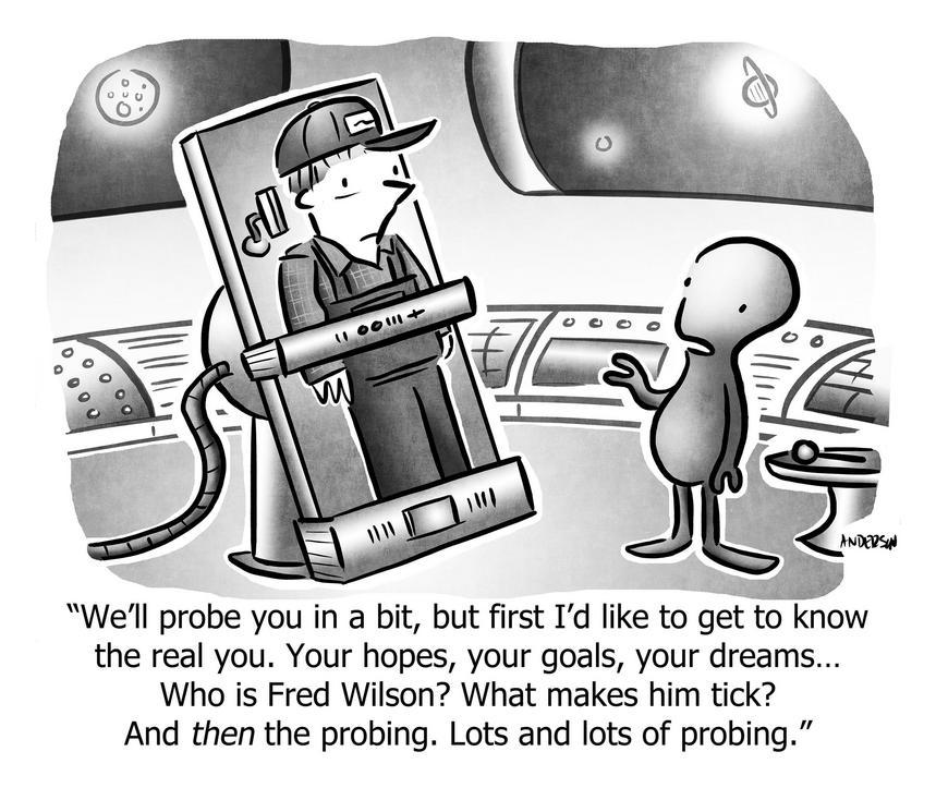 We'll probe you in a bit, but first I'd like to get to know the real you. Your hopes, your goals, your dreams... Who is Fred Wilson? What makes him tick? And then the probing. Lots and lots of probing.