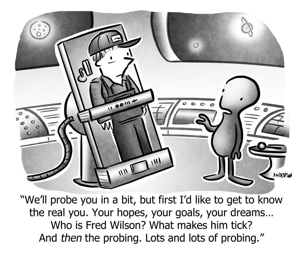 We'll probe you in a bit, but first I'd like to get to know the real you. Your hopes, your goals, your dreams... Who is Fred Wilson? What makes him tick? And then the probing. Lots and lots of probing.