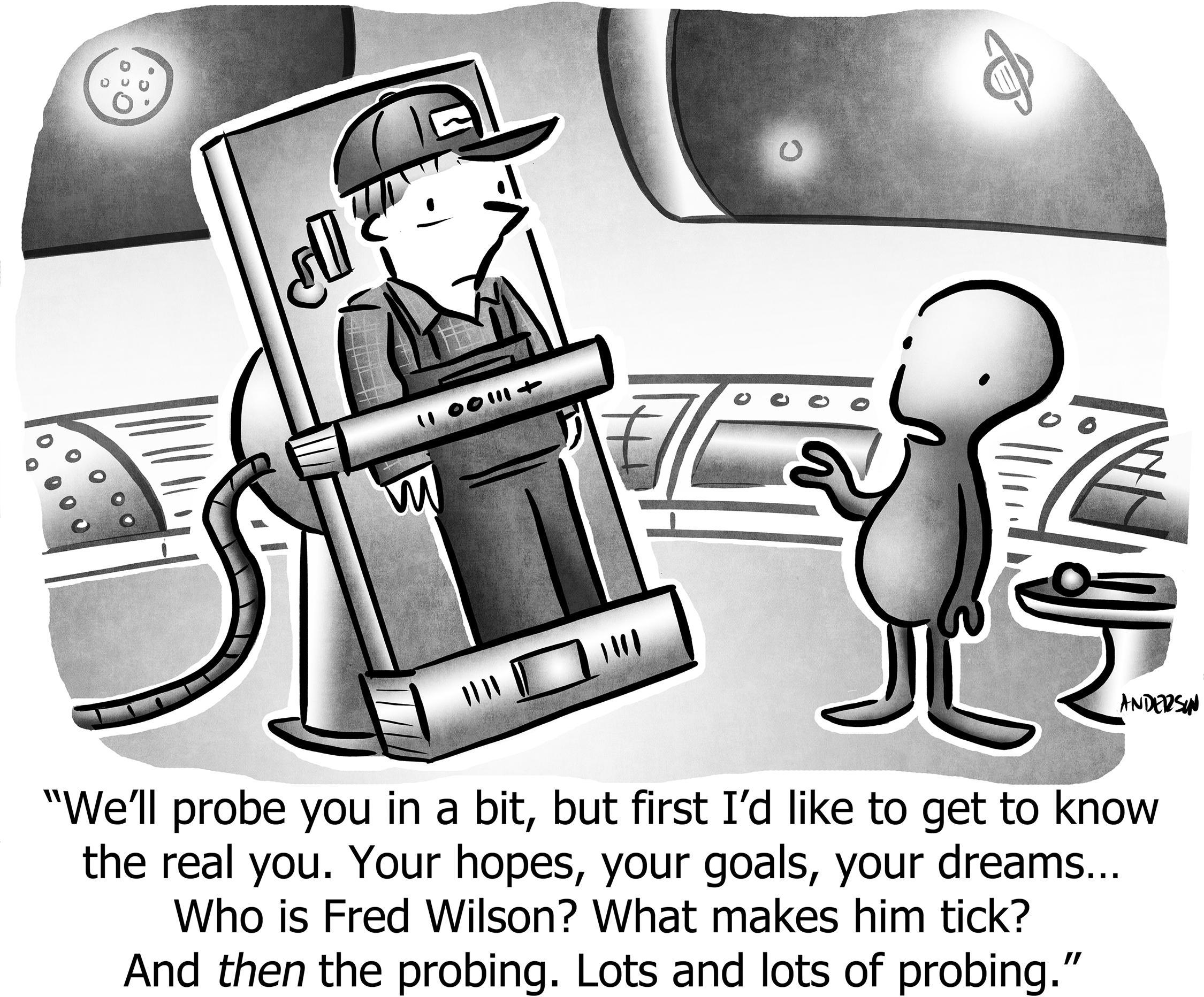 We'll probe you in a bit, but first I'd like to get to know the real you. Your hopes, your goals, your dreams... Who is Fred Wilson? What makes him tick? And then the probing. Lots and lots of probing.